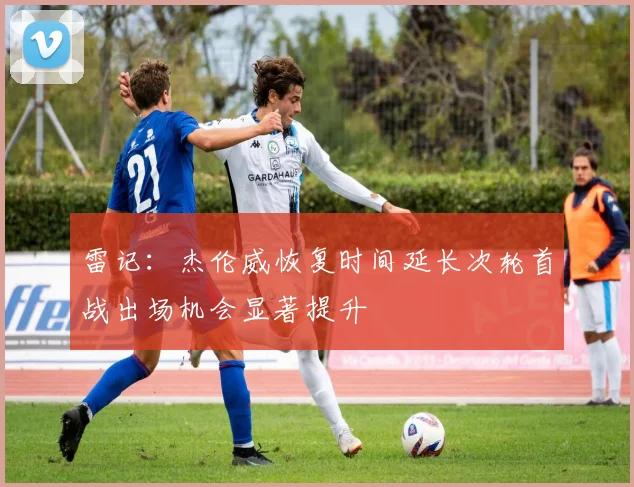 雷记：杰伦威恢复时间延长次轮首战出场机会显著提升