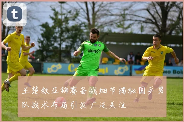 王楚钦亚锦赛备战细节揭秘国乒男队战术布局引发广泛关注