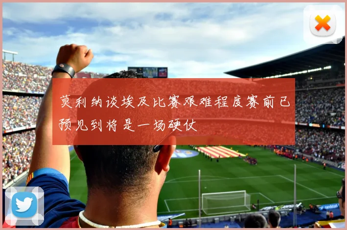 莫利纳谈埃及比赛艰难程度赛前已预见到将是一场硬仗