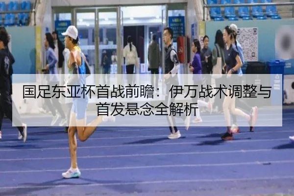 国足东亚杯首战前瞻：伊万战术调整与首发悬念全解析（yabo.comapp）