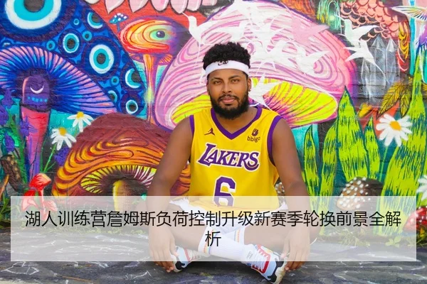 湖人训练营詹姆斯负荷控制升级新赛季轮换前景全解析