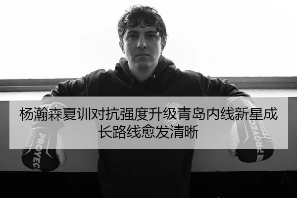 杨瀚森夏训对抗强度升级青岛内线新星成长路线愈发清晰（yabo.comapp）